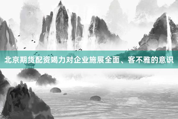北京期货配资竭力对企业施展全面、客不雅的意识