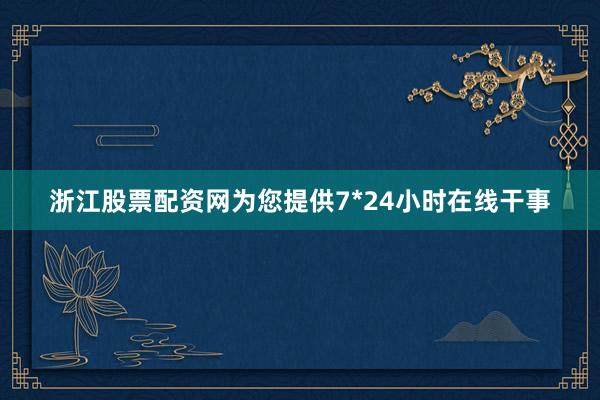 浙江股票配资网为您提供7*24小时在线干事