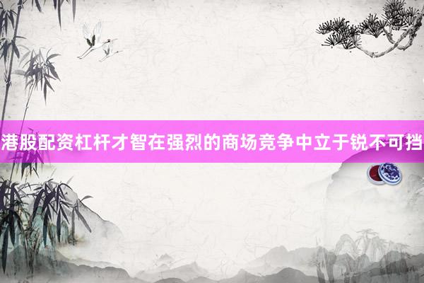 港股配资杠杆才智在强烈的商场竞争中立于锐不可挡