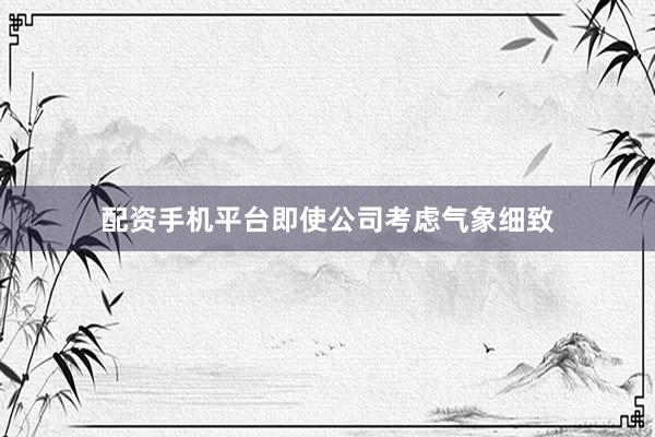 配资手机平台即使公司考虑气象细致