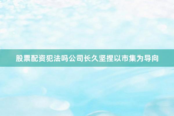 股票配资犯法吗公司长久坚捏以市集为导向