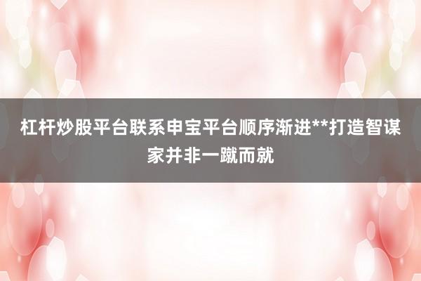 杠杆炒股平台联系申宝平台顺序渐进**打造智谋家并非一蹴而就