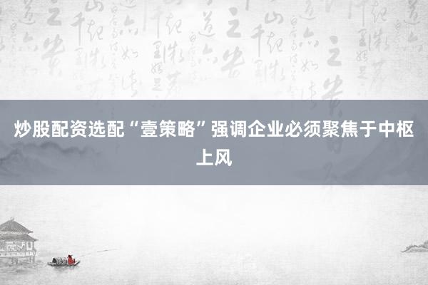 炒股配资选配“壹策略”强调企业必须聚焦于中枢上风