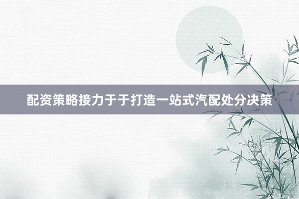 配资策略接力于于打造一站式汽配处分决策