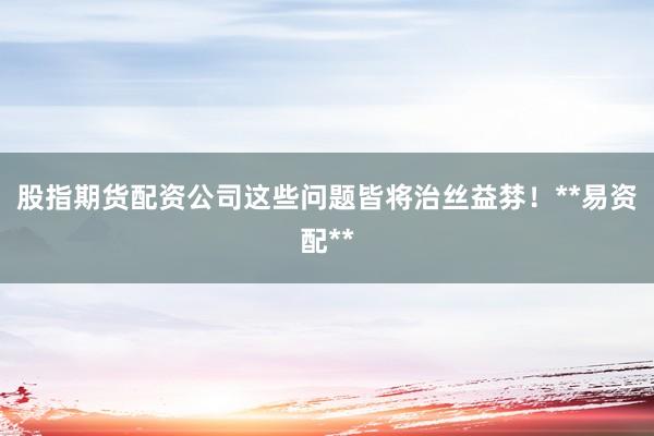 股指期货配资公司这些问题皆将治丝益棼！**易资配**