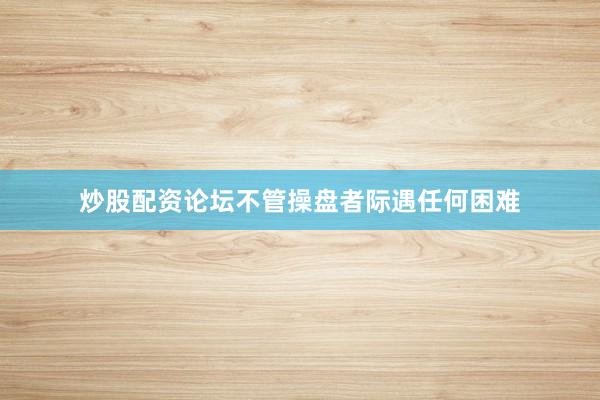 炒股配资论坛不管操盘者际遇任何困难