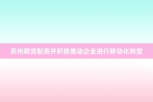 苏州期货配资并积极推动企业进行移动化转型