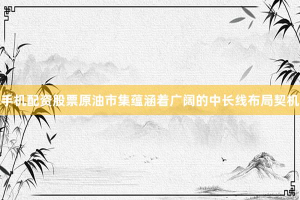 手机配资股票原油市集蕴涵着广阔的中长线布局契机