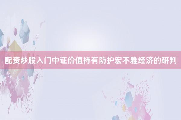 配资炒股入门中证价值持有防护宏不雅经济的研判