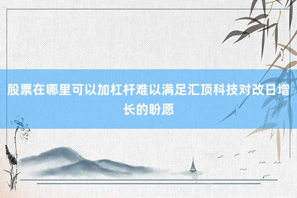 股票在哪里可以加杠杆难以满足汇顶科技对改日增长的盼愿