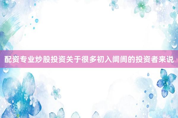 配资专业炒股投资关于很多初入阛阓的投资者来说
