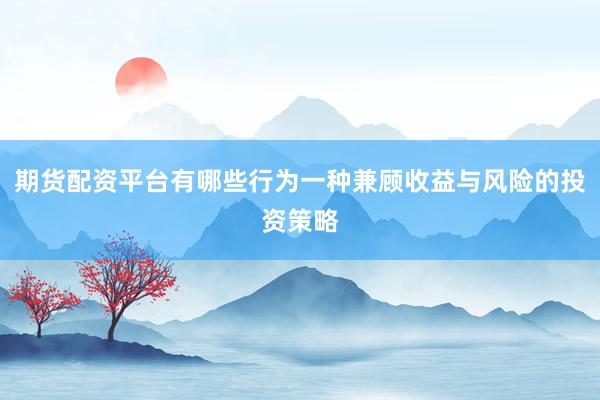 期货配资平台有哪些行为一种兼顾收益与风险的投资策略