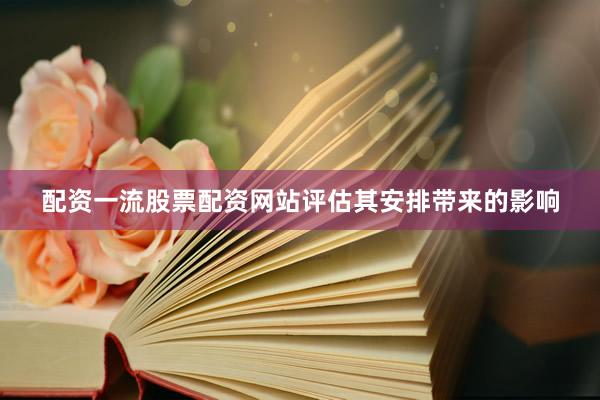 配资一流股票配资网站评估其安排带来的影响