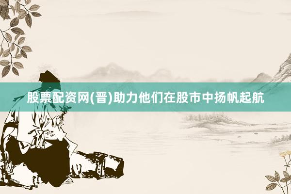 股票配资网(晋)助力他们在股市中扬帆起航