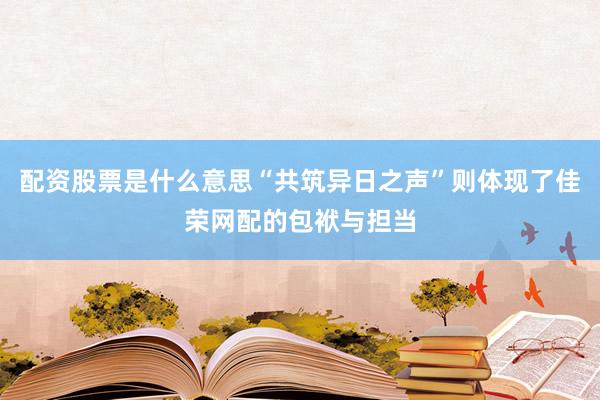 配资股票是什么意思“共筑异日之声”则体现了佳荣网配的包袱与担当