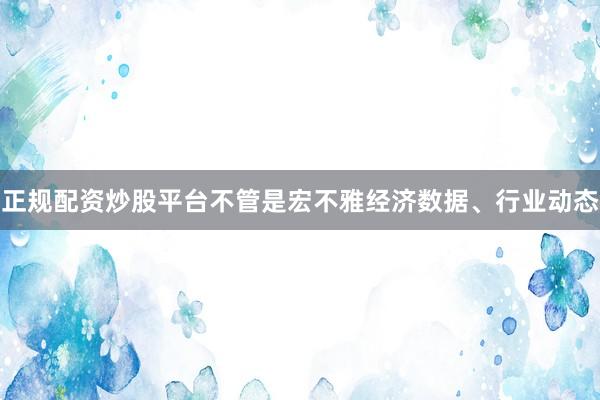 正规配资炒股平台不管是宏不雅经济数据、行业动态