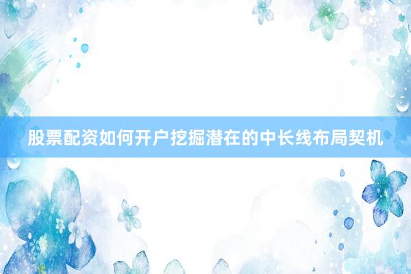 股票配资如何开户挖掘潜在的中长线布局契机
