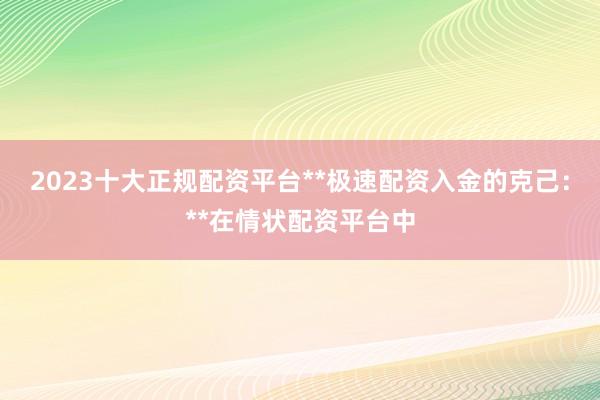 2023十大正规配资平台**极速配资入金的克己：**在情状配资平台中