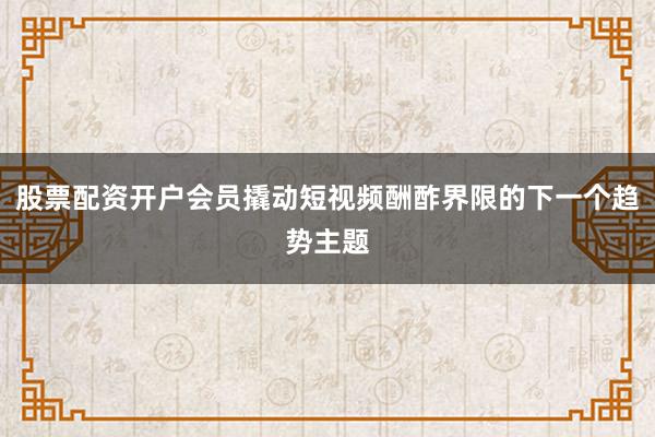 股票配资开户会员撬动短视频酬酢界限的下一个趋势主题