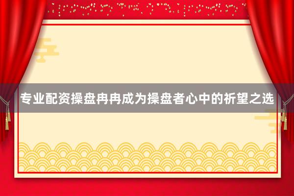 专业配资操盘冉冉成为操盘者心中的祈望之选