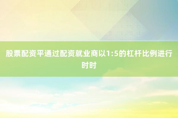 股票配资平通过配资就业商以1:5的杠杆比例进行时时