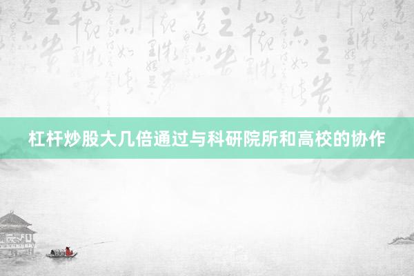 杠杆炒股大几倍通过与科研院所和高校的协作