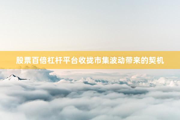 股票百倍杠杆平台收拢市集波动带来的契机