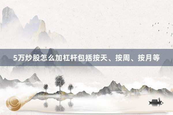 5万炒股怎么加杠杆包括按天、按周、按月等