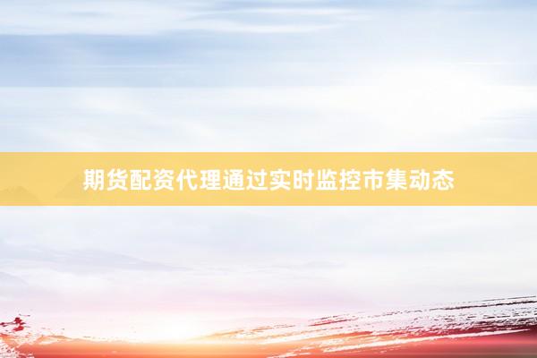 期货配资代理通过实时监控市集动态