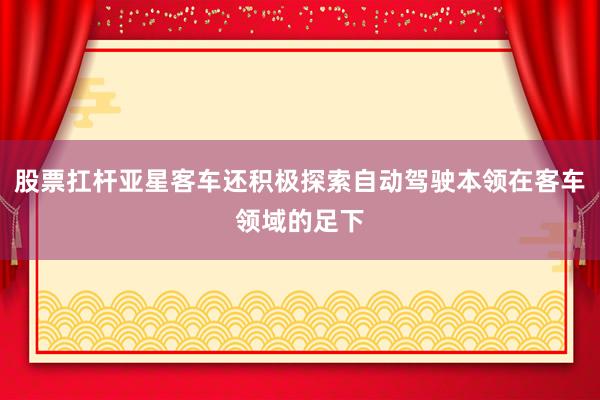 股票扛杆亚星客车还积极探索自动驾驶本领在客车领域的足下