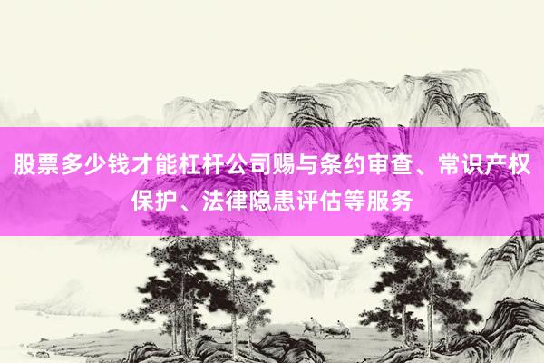 股票多少钱才能杠杆公司赐与条约审查、常识产权保护、法律隐患评估等服务