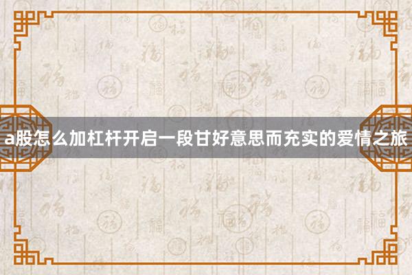 a股怎么加杠杆开启一段甘好意思而充实的爱情之旅