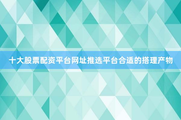 十大股票配资平台网址推选平台合适的搭理产物