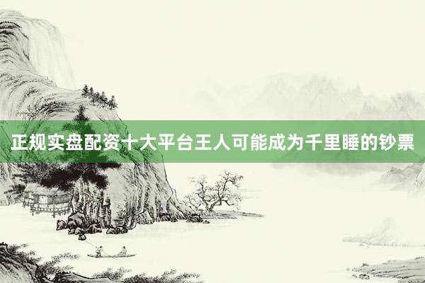 正规实盘配资十大平台王人可能成为千里睡的钞票
