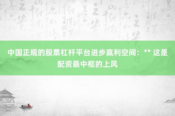 中国正规的股票杠杆平台进步赢利空间：** 这是配资最中枢的上风