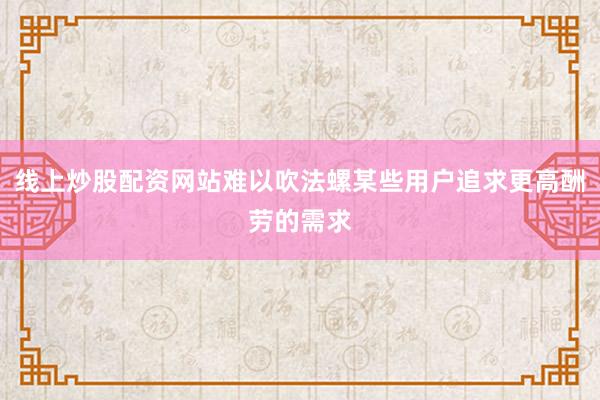 线上炒股配资网站难以吹法螺某些用户追求更高酬劳的需求