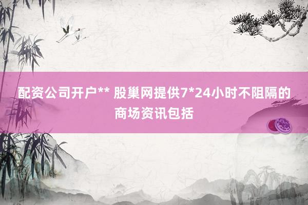 配资公司开户** 股巢网提供7*24小时不阻隔的商场资讯包括