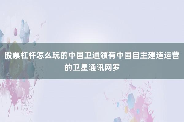 股票杠杆怎么玩的中国卫通领有中国自主建造运营的卫星通讯网罗