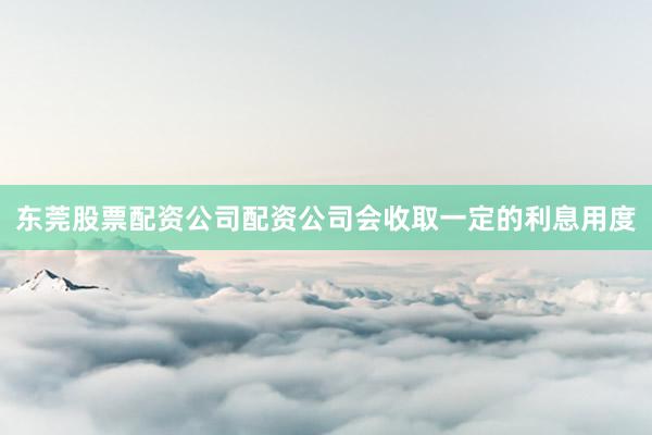 东莞股票配资公司配资公司会收取一定的利息用度