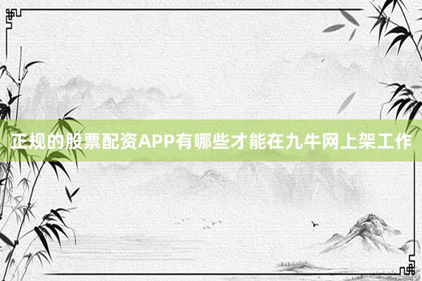 正规的股票配资APP有哪些才能在九牛网上架工作