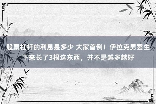 股票杠杆的利息是多少 大家首例！伊拉克男婴生下来长了3根这东西，并不是越多越好