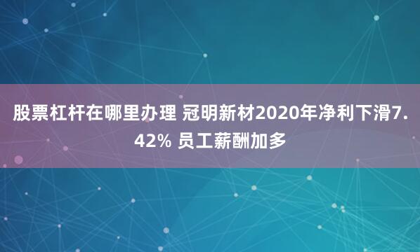 股票杠杆在哪里办理 冠明新材2020年净利下滑7.42% 员工薪酬加多
