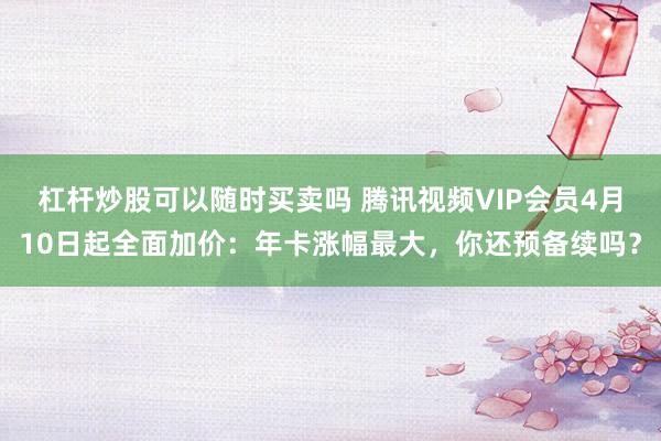杠杆炒股可以随时买卖吗 腾讯视频VIP会员4月10日起全面加价：年卡涨幅最大，你还预备续吗？