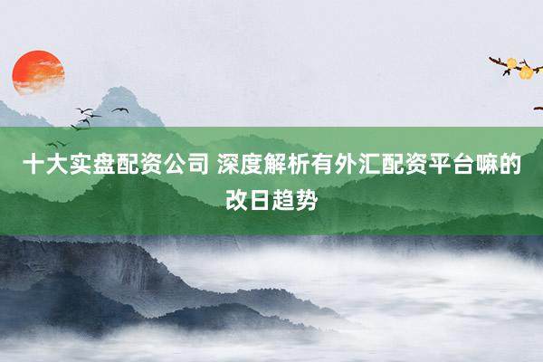 十大实盘配资公司 深度解析有外汇配资平台嘛的改日趋势