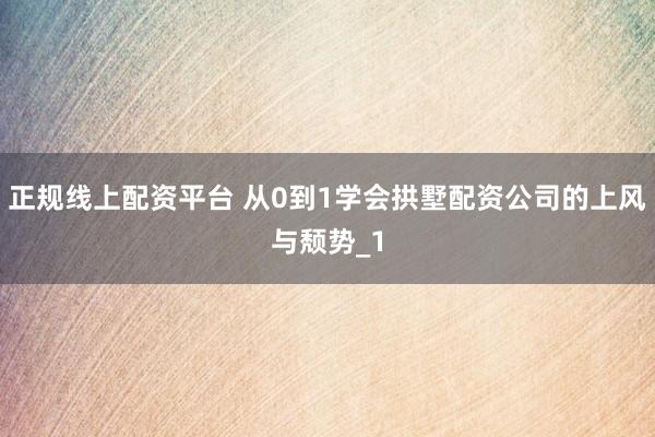 正规线上配资平台 从0到1学会拱墅配资公司的上风与颓势_1