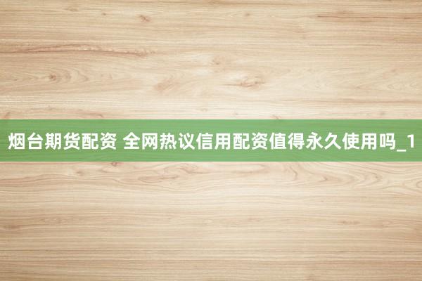 烟台期货配资 全网热议信用配资值得永久使用吗_1
