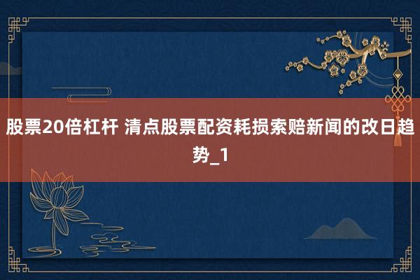 股票20倍杠杆 清点股票配资耗损索赔新闻的改日趋势_1