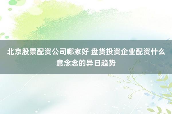 北京股票配资公司哪家好 盘货投资企业配资什么意念念的异日趋势