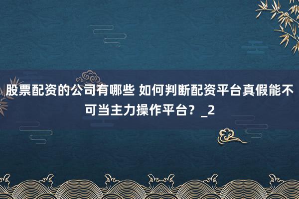 股票配资的公司有哪些 如何判断配资平台真假能不可当主力操作平台？_2